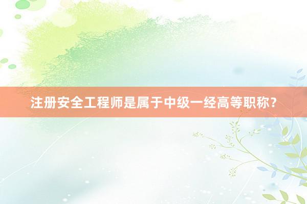 注册安全工程师是属于中级一经高等职称？