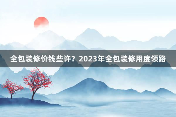全包装修价钱些许？2023年全包装修用度领路