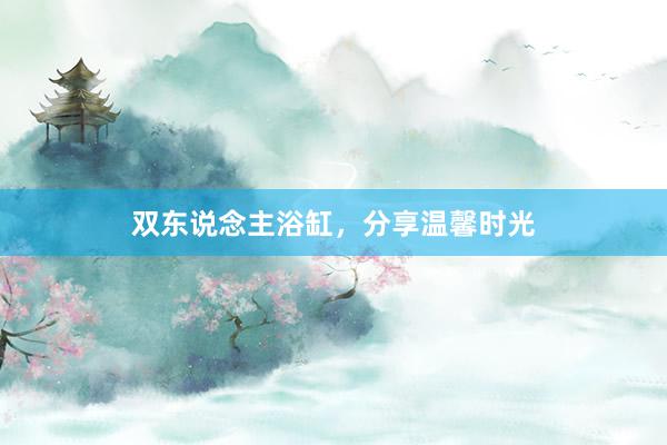双东说念主浴缸，分享温馨时光