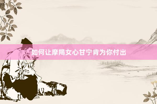 如何让摩羯女心甘宁肯为你付出