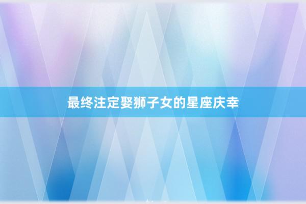 最终注定娶狮子女的星座庆幸